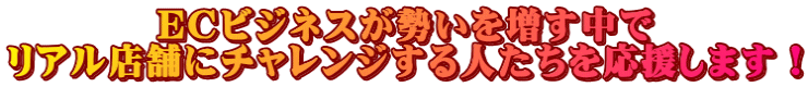 ECビジネスが勢いを増す中で リアル店舗にチャレンジする人たちを応援します!